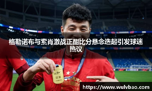 格勒诺布与索肖激战正酣比分悬念迭起引发球迷热议